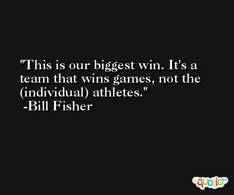 This is our biggest win. It's a team that wins games, not the (individual) athletes. -Bill Fisher