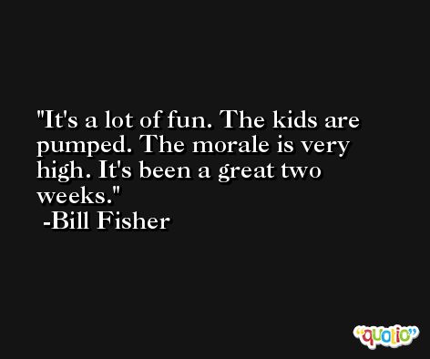 It's a lot of fun. The kids are pumped. The morale is very high. It's been a great two weeks. -Bill Fisher