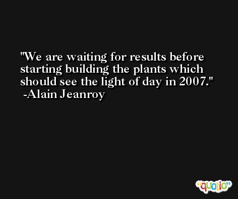 We are waiting for results before starting building the plants which should see the light of day in 2007. -Alain Jeanroy
