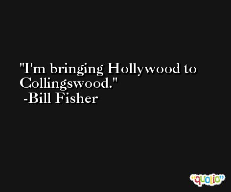 I'm bringing Hollywood to Collingswood. -Bill Fisher