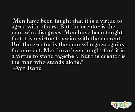 Men have been taught that it is a virtue to agree with others. But the creator is the man who disagrees. Men have been taught that it is a virtue to swim with the current. But the creator is the man who goes against the current. Men have been taught that it is a virtue to stand together. But the creator is the man who stands alone. -Ayn Rand