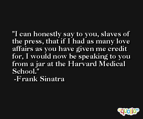 I can honestly say to you, slaves of the press, that if I had as many love affairs as you have given me credit for, I would now be speaking to you from a jar at the Harvard Medical School. -Frank Sinatra