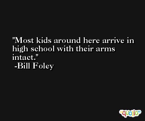 Most kids around here arrive in high school with their arms intact. -Bill Foley