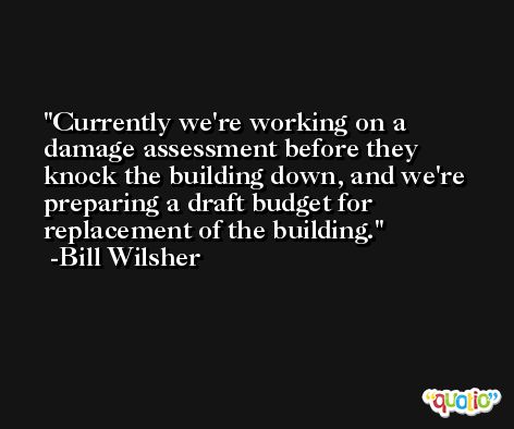 Currently we're working on a damage assessment before they knock the building down, and we're preparing a draft budget for replacement of the building. -Bill Wilsher