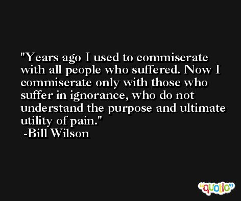 Years ago I used to commiserate with all people who suffered. Now I commiserate only with those who suffer in ignorance, who do not understand the purpose and ultimate utility of pain. -Bill Wilson