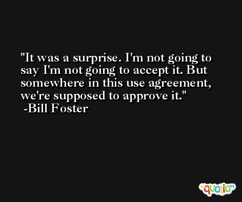 It was a surprise. I'm not going to say I'm not going to accept it. But somewhere in this use agreement, we're supposed to approve it. -Bill Foster