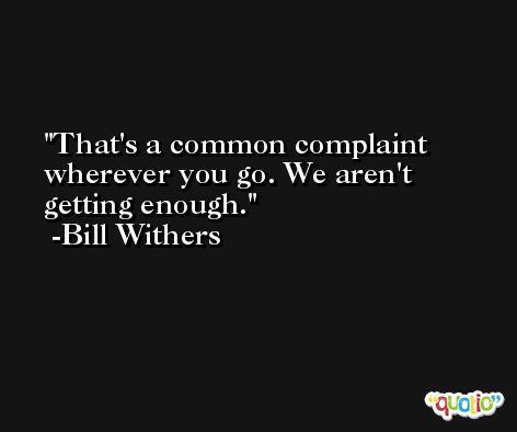That's a common complaint wherever you go. We aren't getting enough. -Bill Withers