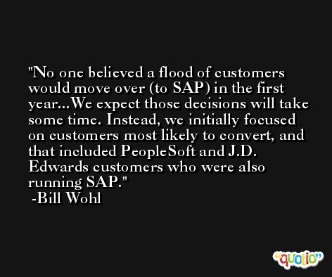 No one believed a flood of customers would move over (to SAP) in the first year...We expect those decisions will take some time. Instead, we initially focused on customers most likely to convert, and that included PeopleSoft and J.D. Edwards customers who were also running SAP. -Bill Wohl