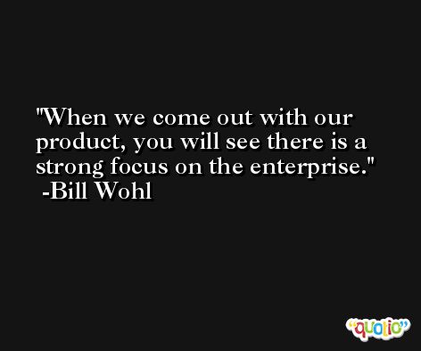 When we come out with our product, you will see there is a strong focus on the enterprise. -Bill Wohl