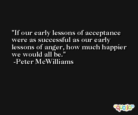 If our early lessons of acceptance were as successful as our early lessons of anger, how much happier we would all be. -Peter McWilliams