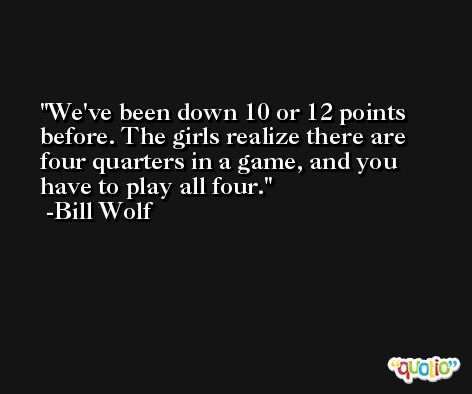 We've been down 10 or 12 points before. The girls realize there are four quarters in a game, and you have to play all four. -Bill Wolf