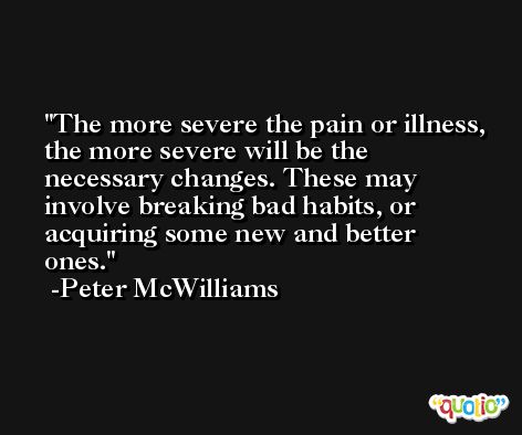 The more severe the pain or illness, the more severe will be the necessary changes. These may involve breaking bad habits, or acquiring some new and better ones. -Peter McWilliams