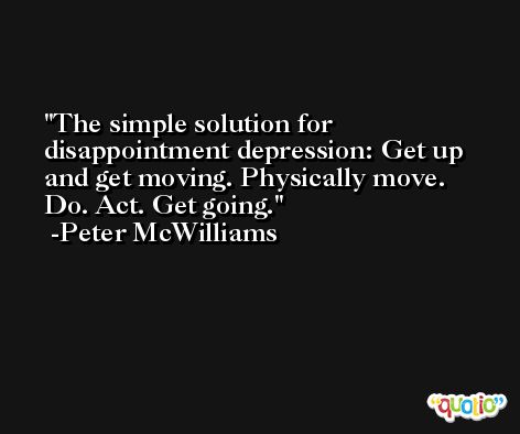 The simple solution for disappointment depression: Get up and get moving. Physically move. Do. Act. Get going. -Peter McWilliams