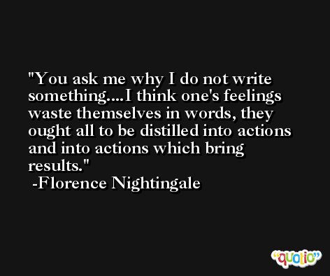 You ask me why I do not write something....I think one's feelings waste themselves in words, they ought all to be distilled into actions and into actions which bring results. -Florence Nightingale