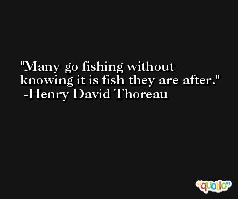 Many go fishing without knowing it is fish they are after. -Henry David Thoreau