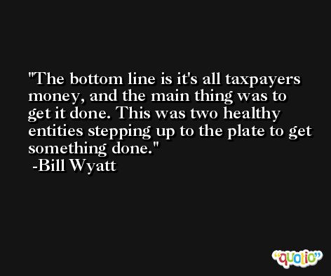 The bottom line is it's all taxpayers money, and the main thing was to get it done. This was two healthy entities stepping up to the plate to get something done. -Bill Wyatt