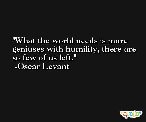 What the world needs is more geniuses with humility, there are so few of us left. -Oscar Levant