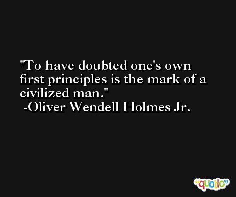 To have doubted one's own first principles is the mark of a civilized man. -Oliver Wendell Holmes Jr.