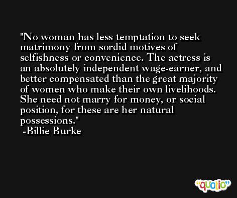 No woman has less temptation to seek matrimony from sordid motives of selfishness or convenience. The actress is an absolutely independent wage-earner, and better compensated than the great majority of women who make their own livelihoods. She need not marry for money, or social position, for these are her natural possessions. -Billie Burke