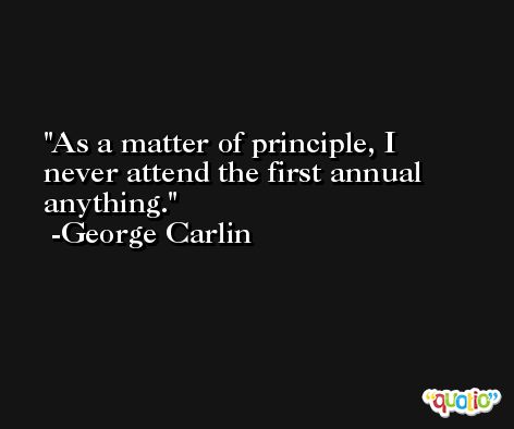 As a matter of principle, I never attend the first annual anything. -George Carlin