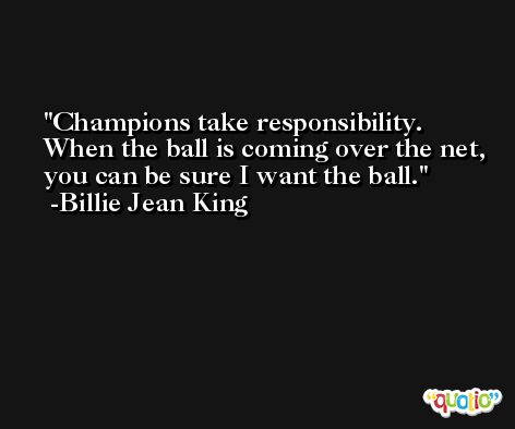 Champions take responsibility. When the ball is coming over the net, you can be sure I want the ball. -Billie Jean King