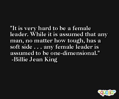 It is very hard to be a female leader. While it is assumed that any man, no matter how tough, has a soft side . . . any female leader is assumed to be one-dimensional. -Billie Jean King