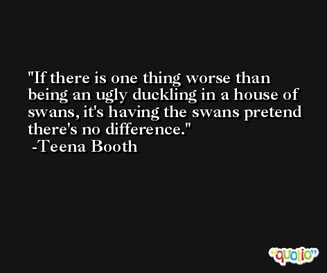 If there is one thing worse than being an ugly duckling in a house of swans, it's having the swans pretend there's no difference. -Teena Booth