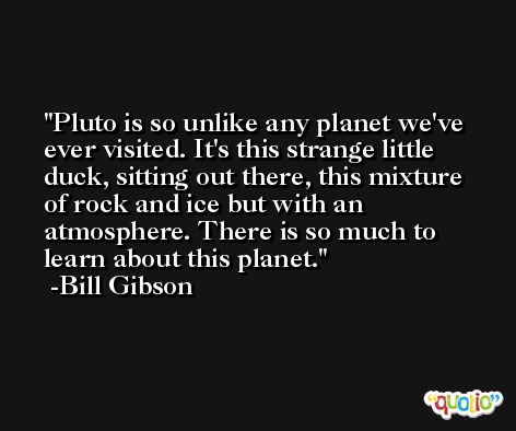 Pluto is so unlike any planet we've ever visited. It's this strange little duck, sitting out there, this mixture of rock and ice but with an atmosphere. There is so much to learn about this planet. -Bill Gibson