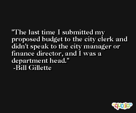 The last time I submitted my proposed budget to the city clerk and didn't speak to the city manager or finance director, and I was a department head. -Bill Gillette