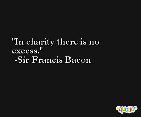 In charity there is no excess. -Sir Francis Bacon