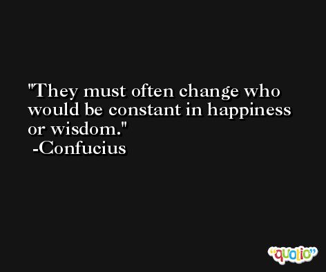 They must often change who would be constant in happiness or wisdom. -Confucius