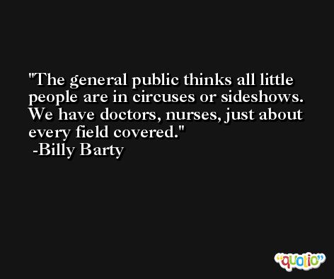 The general public thinks all little people are in circuses or sideshows. We have doctors, nurses, just about every field covered. -Billy Barty