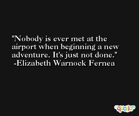 Nobody is ever met at the airport when beginning a new adventure. It's just not done. -Elizabeth Warnock Fernea