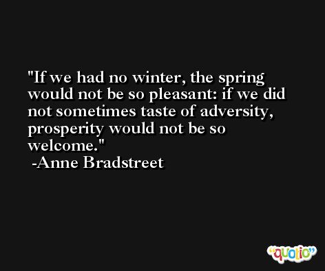 If we had no winter, the spring would not be so pleasant: if we did not sometimes taste of adversity, prosperity would not be so welcome. -Anne Bradstreet