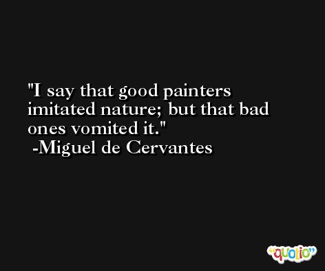 I say that good painters imitated nature; but that bad ones vomited it. -Miguel de Cervantes