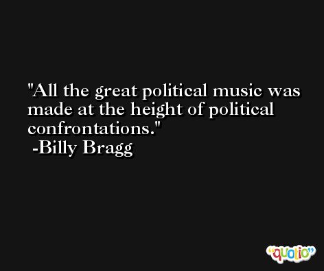 All the great political music was made at the height of political confrontations. -Billy Bragg