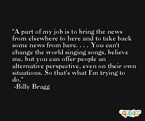 A part of my job is to bring the news from elsewhere to here and to take back some news from here. . . . You can't change the world singing songs, believe me, but you can offer people an alternative perspective, even on their own situations. So that's what I'm trying to do. -Billy Bragg