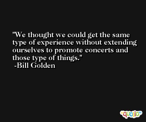 We thought we could get the same type of experience without extending ourselves to promote concerts and those type of things. -Bill Golden