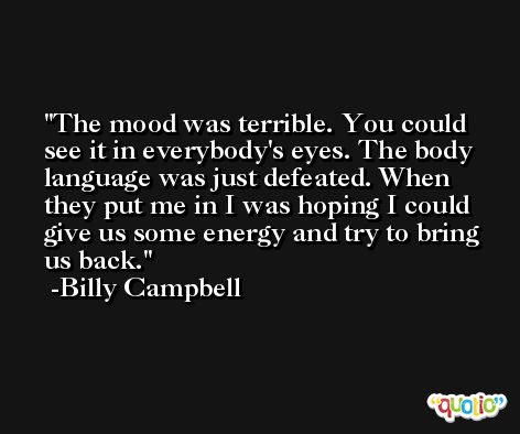 The mood was terrible. You could see it in everybody's eyes. The body language was just defeated. When they put me in I was hoping I could give us some energy and try to bring us back. -Billy Campbell