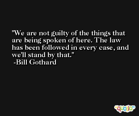 We are not guilty of the things that are being spoken of here. The law has been followed in every case, and we'll stand by that. -Bill Gothard
