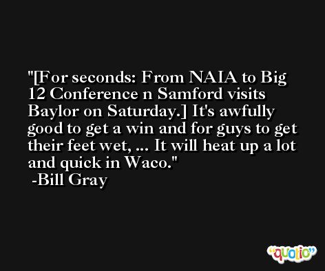 [For seconds: From NAIA to Big 12 Conference n Samford visits Baylor on Saturday.] It's awfully good to get a win and for guys to get their feet wet, ... It will heat up a lot and quick in Waco. -Bill Gray