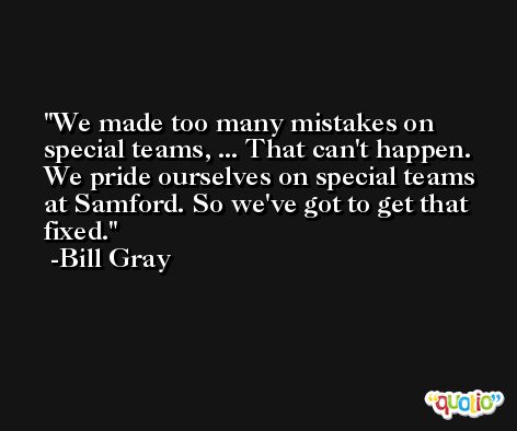 We made too many mistakes on special teams, ... That can't happen. We pride ourselves on special teams at Samford. So we've got to get that fixed. -Bill Gray