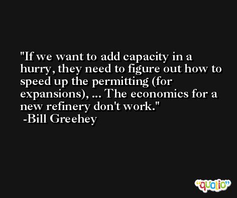 If we want to add capacity in a hurry, they need to figure out how to speed up the permitting (for expansions), ... The economics for a new refinery don't work. -Bill Greehey