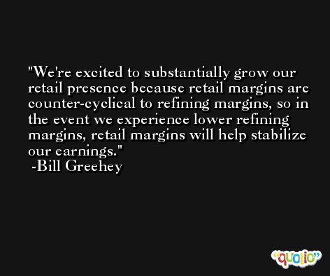 We're excited to substantially grow our retail presence because retail margins are counter-cyclical to refining margins, so in the event we experience lower refining margins, retail margins will help stabilize our earnings. -Bill Greehey