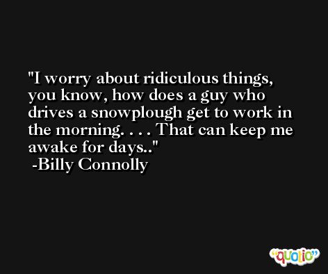 I worry about ridiculous things, you know, how does a guy who drives a snowplough get to work in the morning. . . . That can keep me awake for days.. -Billy Connolly