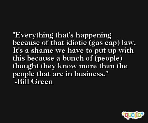 Everything that's happening because of that idiotic (gas cap) law. It's a shame we have to put up with this because a bunch of (people) thought they know more than the people that are in business. -Bill Green
