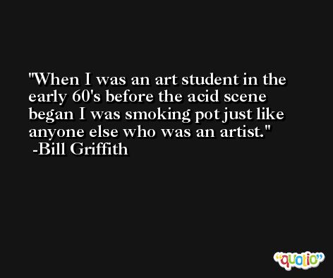 When I was an art student in the early 60's before the acid scene began I was smoking pot just like anyone else who was an artist. -Bill Griffith