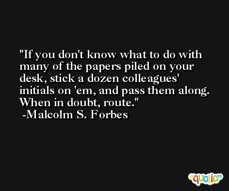 If you don't know what to do with many of the papers piled on your desk, stick a dozen colleagues' initials on 'em, and pass them along. When in doubt, route. -Malcolm S. Forbes