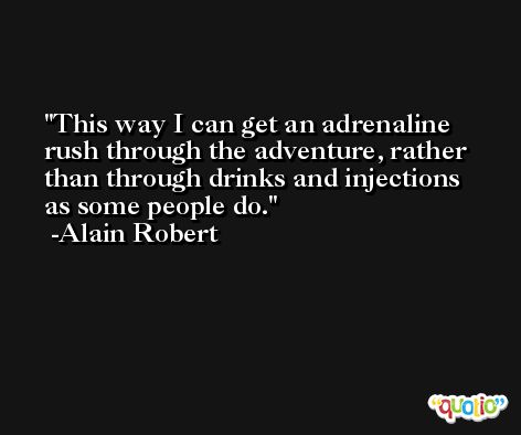 This way I can get an adrenaline rush through the adventure, rather than through drinks and injections as some people do. -Alain Robert