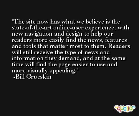 The site now has what we believe is the state-of-the-art online-user experience, with new navigation and design to help our readers more easily find the news, features and tools that matter most to them. Readers will still receive the type of news and information they demand, and at the same time will find the page easier to use and more visually appealing. -Bill Grueskin